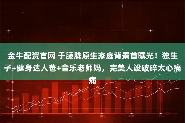 金牛配资官网 于朦胧原生家庭背景首曝光！独生子+健身达人爸+音乐老师妈，完美人设破碎太心痛
