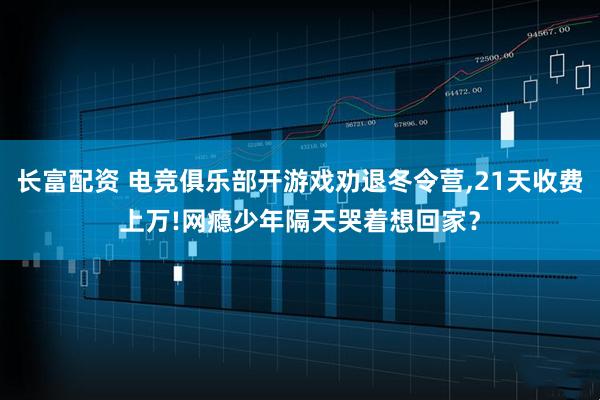 长富配资 电竞俱乐部开游戏劝退冬令营,21天收费上万!网瘾少年隔天哭着想回家？