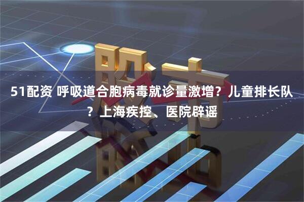 51配资 呼吸道合胞病毒就诊量激增？儿童排长队？上海疾控、医院辟谣