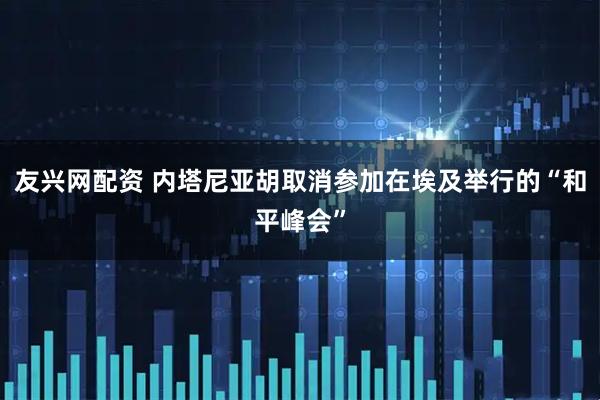 友兴网配资 内塔尼亚胡取消参加在埃及举行的“和平峰会”