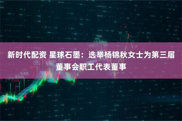 新时代配资 星球石墨：选举杨锦秋女士为第三届董事会职工代表董事