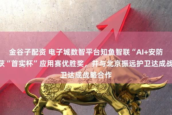 金谷子配资 电子城数智平台知鱼智联“AI+安防”方案获“首实杯”应用赛优胜奖，并与北京振远护卫达成战略合作