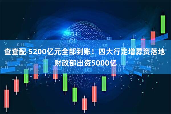 查查配 5200亿元全部到账！四大行定增募资落地 财政部出资5000亿