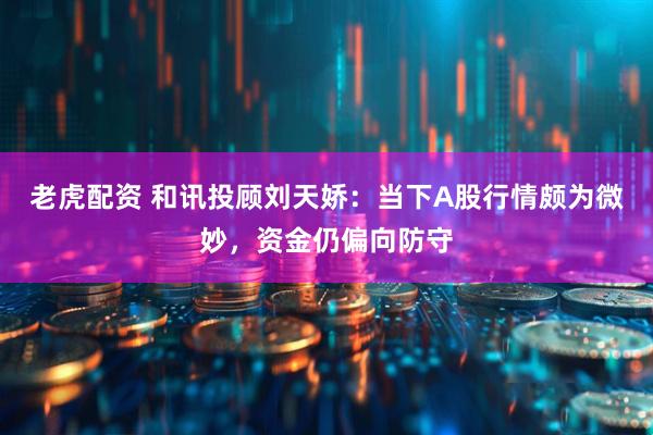 老虎配资 和讯投顾刘天娇：当下A股行情颇为微妙，资金仍偏向防守