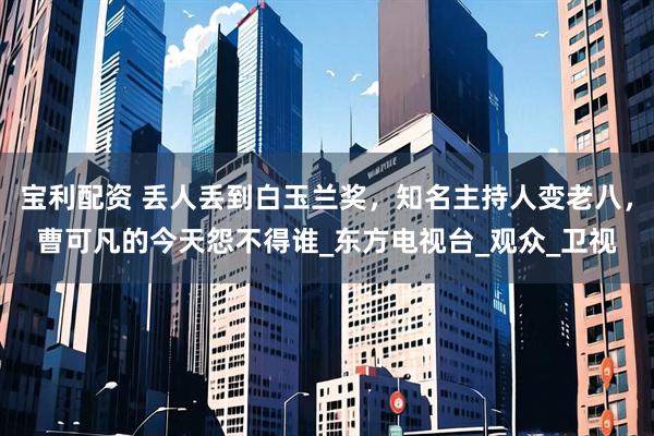 宝利配资 丢人丢到白玉兰奖，知名主持人变老八，曹可凡的今天怨不得谁_东方电视台_观众_卫视