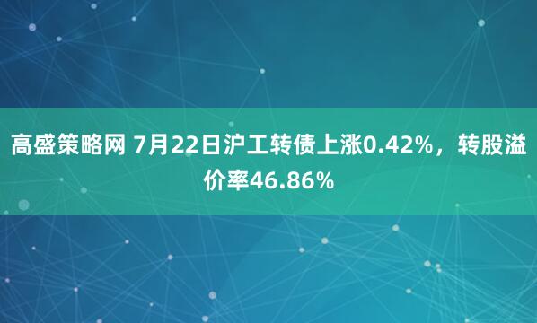 高盛策略网 7月22日沪工转债上涨0.42%，转股溢价率46.86%