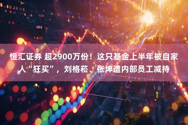 恒汇证券 超2900万份！这只基金上半年被自家人“狂买”，刘格菘、张坤遭内部员工减持