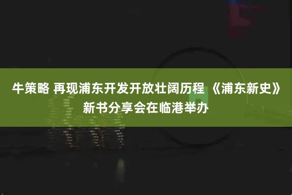 牛策略 再现浦东开发开放壮阔历程 《浦东新史》新书分享会在临港举办